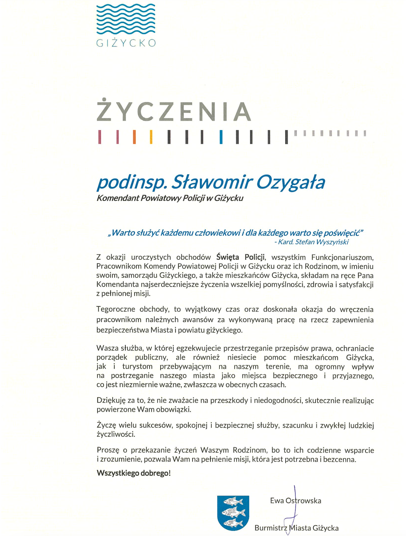  Życzenia | „Warto służyć każdemu człowiekowi i dla każdego warto się poświęcić”     - Kard. Stefan Wyszyński  Z okazji uroczystych obchodów Święta Policji, wszystkim Funkcjonariuszom, Pracownikom Komendy Powiatowej Policji w Giżycku oraz ich Rodzinom, w imieniu swoim, samorządu Giżyckiego, a także mieszkańców Giżycka, składam na ręce Pana Komendanta najserdeczniejsze życzenia wszelkiej pomyślności, zdrowia i satysfakcji z pełnionej misji.  Tegoroczne obchody, to wyjątkowy czas oraz doskonała okazja do wręczenia pracownikom należnych awansów za wykonywaną pracę na rzecz zapewnienia bezpieczeństwa Miasta i powiatu giżyckiego.  Wasza służba, w której egzekwujecie przestrzeganie przepisów prawa, ochraniacie porządek publiczny, ale również niesiecie pomoc mieszkańcom Giżycka,  jak i turystom przebywającym na naszym terenie, ma ogromny wpływ  na postrzeganie naszego miasta jako miejsca bezpiecznego i przyjaznego,  co jest niezmiernie ważne, zwłaszcza w obecnych czasach.  Dziękuję za to, że nie zważacie na przeszkody i niedogodności, skutecznie realizując powierzone Wam obowiązki.  Życzę wielu sukcesów, spokojnej i bezpiecznej służby, szacunku i zwykłej ludzkiej życzliwości.  Proszę o przekazanie życzeń Waszym Rodzinom, bo to ich codzienne wsparcie  i zrozumienie, pozwala Wam na pełnienie misji, która jest potrzebna i bezcenna.  Wszystkiego dobrego!              Ewa Ostrowska           Burmistrz Miasta Giżycka